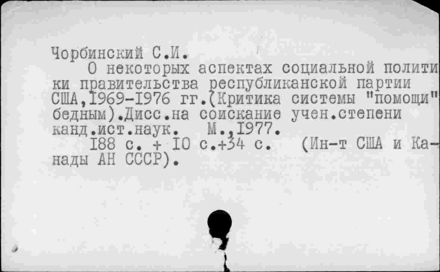 ﻿Чорбинский С.И.
О некоторых аспектах социальной полити ки правительства республиканской партии США, 1969-1976 гг.(Критика системы ’’помощи" бедным).Дисс.на соискание учен.степени панд.ист.наук. М..1977.
188 с. + 10 с.+54 с. (Ин-т США и Канады АН СССР).